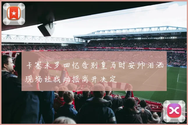 卡塞米罗回忆告别皇马时安帅泪洒现场让我动摇离开决定