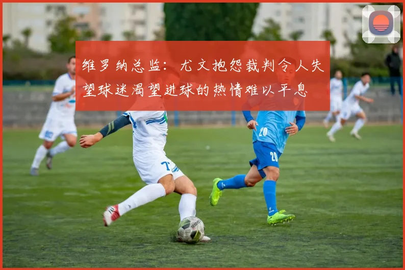 维罗纳总监：尤文抱怨裁判令人失望球迷渴望进球的热情难以平息