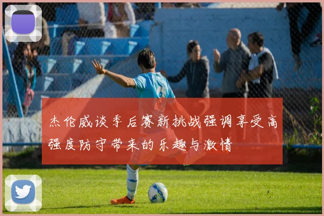杰伦威谈季后赛新挑战强调享受高强度防守带来的乐趣与激情
