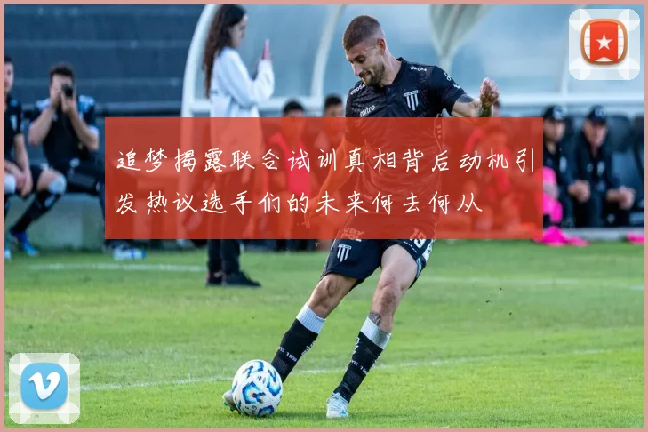 追梦揭露联合试训真相背后动机引发热议选手们的未来何去何从