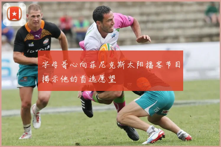 字母哥心向菲尼克斯太阳播客节目揭示他的首选愿望