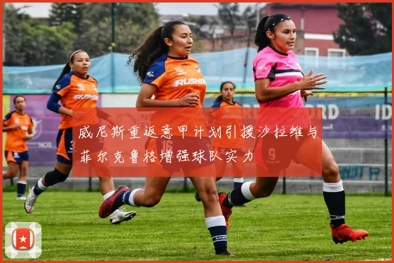威尼斯重返意甲计划引援沙拉维与菲尔克鲁格增强球队实力