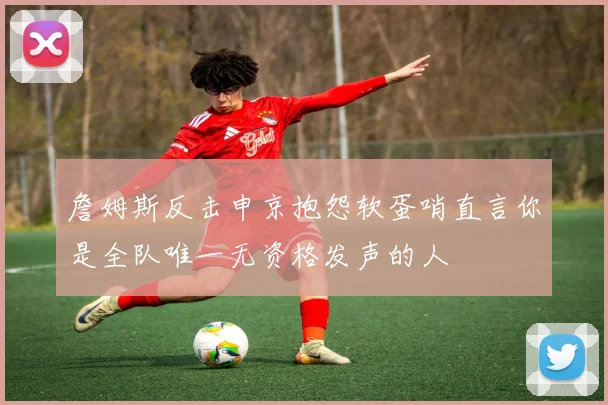 詹姆斯反击申京抱怨软蛋哨直言你是全队唯一无资格发声的人