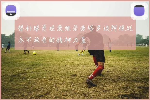 替补球员逆袭绝杀劳塔罗谈阿根廷永不放弃的精神力量