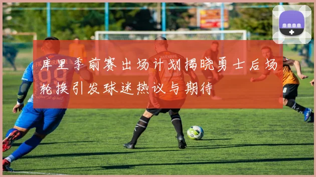 库里季前赛出场计划揭晓勇士后场轮换引发球迷热议与期待
