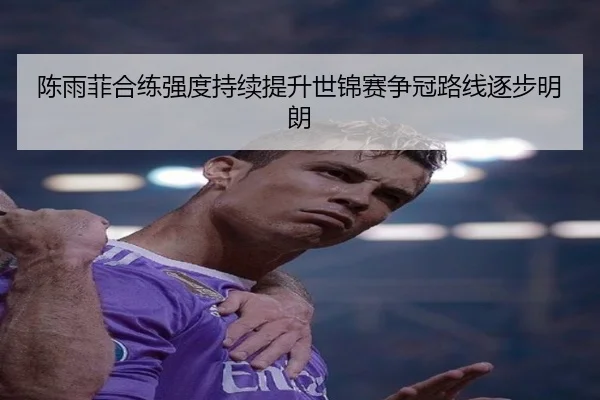 陈雨菲合练强度持续提升世锦赛争冠路线逐步明朗