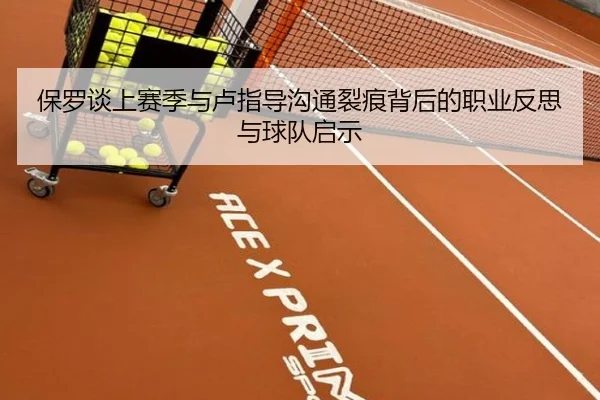 保罗谈上赛季与卢指导沟通裂痕背后的职业反思与球队启示